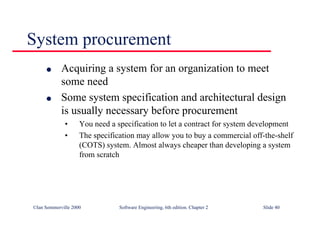 ©Ian Sommerville 2000 Software Engineering, 6th edition. Chapter 2 Slide 40
System procurement
l Acquiring a system for an organization to meet
some need
l Some system specification and architectural design
is usually necessary before procurement
• You need a specification to let a contract for system development
• The specification may allow you to buy a commercial off-the-shelf
(COTS) system. Almost always cheaper than developing a system
from scratch
 