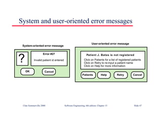©Ian Sommerville 2000 Software Engineering, 6th edition. Chapter 15 Slide 47
System and user-oriented error messages
Error #27
Invalid patient id entered
?
OK Cancel
Patient J. Bates is not registered
Click on Patients for a list of registered patients
Click on Retry to re-input a patient name
Click on Help for more information
Patients Help Retry Cancel
System-oriented error message
User-oriented error message
 