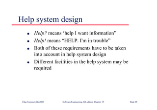 ©Ian Sommerville 2000 Software Engineering, 6th edition. Chapter 15 Slide 48
Help system design
l Help? means ‘help I want information”
l Help! means “HELP. I'm in trouble”
l Both of these requirements have to be taken
into account in help system design
l Different facilities in the help system may be
required
 