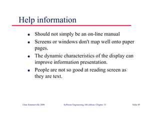 ©Ian Sommerville 2000 Software Engineering, 6th edition. Chapter 15 Slide 49
Help information
l Should not simply be an on-line manual
l Screens or windows don't map well onto paper
pages.
l The dynamic characteristics of the display can
improve information presentation.
l People are not so good at reading screen as
they are text.
 