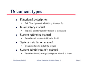 ©Ian Sommerville 2000 Software Engineering, 6th edition. Chapter 15 Slide 55
Document types
l Functional description
• Brief description of what the system can do
l Introductory manual
• Presents an informal introduction to the system
l System reference manual
• Describes all system facilities in detail
l System installation manual
• Describes how to install the system
l System administrator’s manual
• Describes how to manage the system when it is in use
 