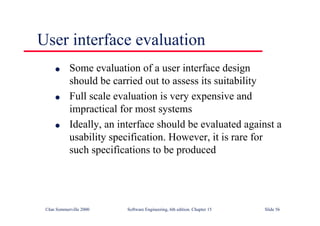 ©Ian Sommerville 2000 Software Engineering, 6th edition. Chapter 15 Slide 56
User interface evaluation
l Some evaluation of a user interface design
should be carried out to assess its suitability
l Full scale evaluation is very expensive and
impractical for most systems
l Ideally, an interface should be evaluated against a
usability specification. However, it is rare for
such specifications to be produced
 