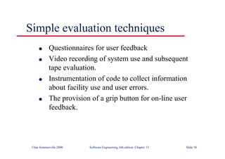 ©Ian Sommerville 2000 Software Engineering, 6th edition. Chapter 15 Slide 58
Simple evaluation techniques
l Questionnaires for user feedback
l Video recording of system use and subsequent
tape evaluation.
l Instrumentation of code to collect information
about facility use and user errors.
l The provision of a grip button for on-line user
feedback.
 
