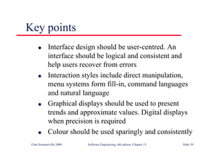 ©Ian Sommerville 2000 Software Engineering, 6th edition. Chapter 15 Slide 59
Key points
l Interface design should be user-centred. An
interface should be logical and consistent and
help users recover from errors
l Interaction styles include direct manipulation,
menu systems form fill-in, command languages
and natural language
l Graphical displays should be used to present
trends and approximate values. Digital displays
when precision is required
l Colour should be used sparingly and consistently
 