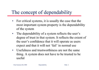©Ian Sommerville 2000 Dependability Slide 2
The concept of dependability
• For critical systems, it is usually the case that the
most important system property is the dependability
of the system
• The dependability of a system reflects the user’s
degree of trust in that system. It reflects the extent of
the user’s confidence that it will operate as users
expect and that it will not ‘fail’ in normal use
• Usefulness and trustworthiness are not the same
thing. A system does not have to be trusted to be
useful
 