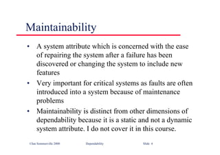 ©Ian Sommerville 2000 Dependability Slide 4
Maintainability
• A system attribute which is concerned with the ease
of repairing the system after a failure has been
discovered or changing the system to include new
features
• Very important for critical systems as faults are often
introduced into a system because of maintenance
problems
• Maintainability is distinct from other dimensions of
dependability because it is a static and not a dynamic
system attribute. I do not cover it in this course.
 