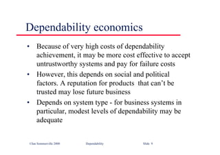 ©Ian Sommerville 2000 Dependability Slide 9
Dependability economics
• Because of very high costs of dependability
achievement, it may be more cost effective to accept
untrustworthy systems and pay for failure costs
• However, this depends on social and political
factors. A reputation for products that can’t be
trusted may lose future business
• Depends on system type - for business systems in
particular, modest levels of dependability may be
adequate
 