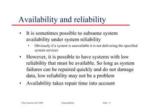 ©Ian Sommerville 2000 Dependability Slide 11
Availability and reliability
• It is sometimes possible to subsume system
availability under system reliability
• Obviously if a system is unavailable it is not delivering the specified
system services
• However, it is possible to have systems with low
reliability that must be available. So long as system
failures can be repaired quickly and do not damage
data, low reliability may not be a problem
• Availability takes repair time into account
 