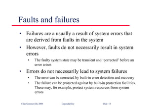 ©Ian Sommerville 2000 Dependability Slide 13
Faults and failures
• Failures are a usually a result of system errors that
are derived from faults in the system
• However, faults do not necessarily result in system
errors
• The faulty system state may be transient and ‘corrected’ before an
error arises
• Errors do not necessarily lead to system failures
• The error can be corrected by built-in error detection and recovery
• The failure can be protected against by built-in protection facilities.
These may, for example, protect system resources from system
errors
 