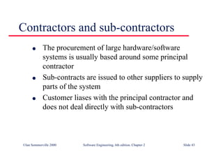 ©Ian Sommerville 2000 Software Engineering, 6th edition. Chapter 2 Slide 43
Contractors and sub-contractors
l The procurement of large hardware/software
systems is usually based around some principal
contractor
l Sub-contracts are issued to other suppliers to supply
parts of the system
l Customer liases with the principal contractor and
does not deal directly with sub-contractors
 