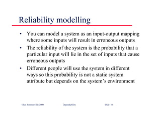 ©Ian Sommerville 2000 Dependability Slide 16
Reliability modelling
• You can model a system as an input-output mapping
where some inputs will result in erroneous outputs
• The reliability of the system is the probability that a
particular input will lie in the set of inputs that cause
erroneous outputs
• Different people will use the system in different
ways so this probability is not a static system
attribute but depends on the system’s environment
 