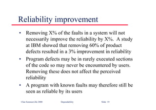 ©Ian Sommerville 2000 Dependability Slide 19
Reliability improvement
• Removing X% of the faults in a system will not
necessarily improve the reliability by X%. A study
at IBM showed that removing 60% of product
defects resulted in a 3% improvement in reliability
• Program defects may be in rarely executed sections
of the code so may never be encountered by users.
Removing these does not affect the perceived
reliability
• A program with known faults may therefore still be
seen as reliable by its users
 