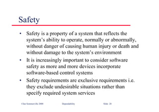 ©Ian Sommerville 2000 Dependability Slide 20
Safety
• Safety is a property of a system that reflects the
system’s ability to operate, normally or abnormally,
without danger of causing human injury or death and
without damage to the system’s environment
• It is increasingly important to consider software
safety as more and more devices incorporate
software-based control systems
• Safety requirements are exclusive requirements i.e.
they exclude undesirable situations rather than
specify required system services
 