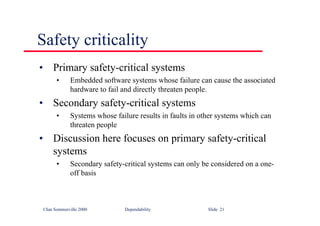 ©Ian Sommerville 2000 Dependability Slide 21
• Primary safety-critical systems
• Embedded software systems whose failure can cause the associated
hardware to fail and directly threaten people.
• Secondary safety-critical systems
• Systems whose failure results in faults in other systems which can
threaten people
• Discussion here focuses on primary safety-critical
systems
• Secondary safety-critical systems can only be considered on a one-
off basis
Safety criticality
 