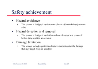 ©Ian Sommerville 2000 Dependability Slide 25
Safety achievement
• Hazard avoidance
• The system is designed so that some classes of hazard simply cannot
arise.
• Hazard detection and removal
• The system is designed so that hazards are detected and removed
before they result in an accident
• Damage limitation
• The system includes protection features that minimise the damage
that may result from an accident
 