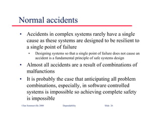 ©Ian Sommerville 2000 Dependability Slide 26
Normal accidents
• Accidents in complex systems rarely have a single
cause as these systems are designed to be resilient to
a single point of failure
• Designing systems so that a single point of failure does not cause an
accident is a fundamental principle of safe systems design
• Almost all accidents are a result of combinations of
malfunctions
• It is probably the case that anticipating all problem
combinations, especially, in software controlled
systems is impossible so achieving complete safety
is impossible
 