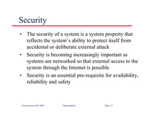 ©Ian Sommerville 2000 Dependability Slide 27
Security
• The security of a system is a system property that
reflects the system’s ability to protect itself from
accidental or deliberate external attack
• Security is becoming increasingly important as
systems are networked so that external access to the
system through the Internet is possible
• Security is an essential pre-requisite for availability,
reliability and safety
 
