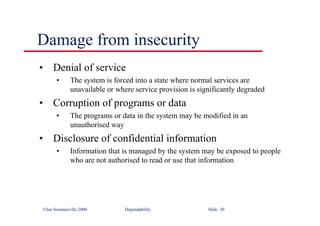 ©Ian Sommerville 2000 Dependability Slide 30
Damage from insecurity
• Denial of service
• The system is forced into a state where normal services are
unavailable or where service provision is significantly degraded
• Corruption of programs or data
• The programs or data in the system may be modified in an
unauthorised way
• Disclosure of confidential information
• Information that is managed by the system may be exposed to people
who are not authorised to read or use that information
 