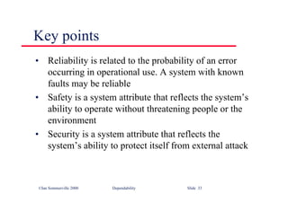 ©Ian Sommerville 2000 Dependability Slide 33
Key points
• Reliability is related to the probability of an error
occurring in operational use. A system with known
faults may be reliable
• Safety is a system attribute that reflects the system’s
ability to operate without threatening people or the
environment
• Security is a system attribute that reflects the
system’s ability to protect itself from external attack
 