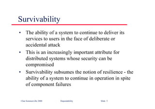 ©Ian Sommerville 2000 Dependability Slide 5
Survivability
• The ability of a system to continue to deliver its
services to users in the face of deliberate or
accidental attack
• This is an increasingly important attribute for
distributed systems whose security can be
compromised
• Survivability subsumes the notion of resilience - the
ability of a system to continue in operation in spite
of component failures
 