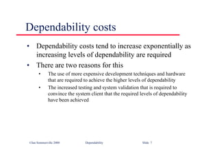 ©Ian Sommerville 2000 Dependability Slide 7
Dependability costs
• Dependability costs tend to increase exponentially as
increasing levels of dependability are required
• There are two reasons for this
• The use of more expensive development techniques and hardware
that are required to achieve the higher levels of dependability
• The increased testing and system validation that is required to
convince the system client that the required levels of dependability
have been achieved
 