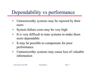 ©Ian Sommerville 2000 Dependability Slide 8
Dependability vs performance
• Untrustworthy systems may be rejected by their
users
• System failure costs may be very high
• It is very difficult to tune systems to make them
more dependable
• It may be possible to compensate for poor
performance
• Untrustworthy systems may cause loss of valuable
information
 