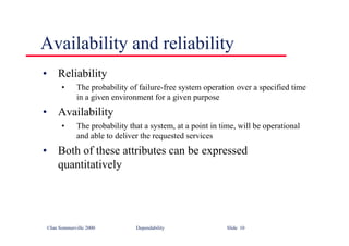 ©Ian Sommerville 2000 Dependability Slide 10
Availability and reliability
• Reliability
• The probability of failure-free system operation over a specified time
in a given environment for a given purpose
• Availability
• The probability that a system, at a point in time, will be operational
and able to deliver the requested services
• Both of these attributes can be expressed
quantitatively
 