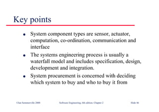 ©Ian Sommerville 2000 Software Engineering, 6th edition. Chapter 2 Slide 46
Key points
l System component types are sensor, actuator,
computation, co-ordination, communication and
interface
l The systems engineering process is usually a
waterfall model and includes specification, design,
development and integration.
l System procurement is concerned with deciding
which system to buy and who to buy it from
 