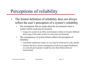 ©Ian Sommerville 2000 Dependability Slide 14
Perceptions of reliability
• The formal definition of reliability does not always
reflect the user’s perception of a system’s reliability
• The assumptions that are made about the environment where a
system will be used may be incorrect
• Usage of a system in an office environment is likely to be quite different
from usage of the same system in a university environment
• The consequences of system failures affects the perception of
reliability
• Unreliable windscreen wipers in a car may be irrelevant in a dry climate
• Failures that have serious consequences (such as an engine breakdown
in a car) are given greater weight by users than failures that are
inconvenient
 