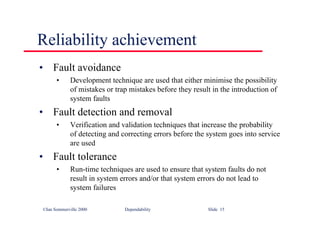 ©Ian Sommerville 2000 Dependability Slide 15
Reliability achievement
• Fault avoidance
• Development technique are used that either minimise the possibility
of mistakes or trap mistakes before they result in the introduction of
system faults
• Fault detection and removal
• Verification and validation techniques that increase the probability
of detecting and correcting errors before the system goes into service
are used
• Fault tolerance
• Run-time techniques are used to ensure that system faults do not
result in system errors and/or that system errors do not lead to
system failures
 