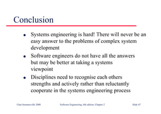 ©Ian Sommerville 2000 Software Engineering, 6th edition. Chapter 2 Slide 47
l Systems engineering is hard! There will never be an
easy answer to the problems of complex system
development
l Software engineers do not have all the answers
but may be better at taking a systems
viewpoint
l Disciplines need to recognise each others
strengths and actively rather than reluctantly
cooperate in the systems engineering process
Conclusion
 