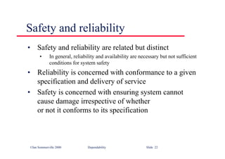 ©Ian Sommerville 2000 Dependability Slide 22
• Safety and reliability are related but distinct
• In general, reliability and availability are necessary but not sufficient
conditions for system safety
• Reliability is concerned with conformance to a given
specification and delivery of service
• Safety is concerned with ensuring system cannot
cause damage irrespective of whether
or not it conforms to its specification
Safety and reliability
 