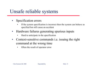 ©Ian Sommerville 2000 Dependability Slide 23
• Specification errors
• If the system specification is incorrect then the system can behave as
specified but still cause an accident
• Hardware failures generating spurious inputs
• Hard to anticipate in the specification
• Context-sensitive commands i.e. issuing the right
command at the wrong time
• Often the result of operator error
Unsafe reliable systems
 