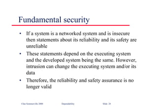 ©Ian Sommerville 2000 Dependability Slide 28
Fundamental security
• If a system is a networked system and is insecure
then statements about its reliability and its safety are
unreliable
• These statements depend on the executing system
and the developed system being the same. However,
intrusion can change the executing system and/or its
data
• Therefore, the reliability and safety assurance is no
longer valid
 