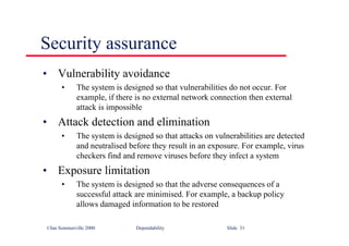 ©Ian Sommerville 2000 Dependability Slide 31
Security assurance
• Vulnerability avoidance
• The system is designed so that vulnerabilities do not occur. For
example, if there is no external network connection then external
attack is impossible
• Attack detection and elimination
• The system is designed so that attacks on vulnerabilities are detected
and neutralised before they result in an exposure. For example, virus
checkers find and remove viruses before they infect a system
• Exposure limitation
• The system is designed so that the adverse consequences of a
successful attack are minimised. For example, a backup policy
allows damaged information to be restored
 