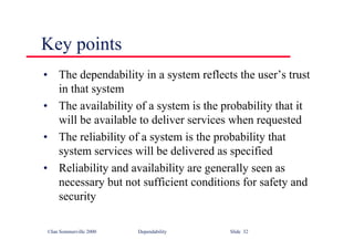 ©Ian Sommerville 2000 Dependability Slide 32
Key points
• The dependability in a system reflects the user’s trust
in that system
• The availability of a system is the probability that it
will be available to deliver services when requested
• The reliability of a system is the probability that
system services will be delivered as specified
• Reliability and availability are generally seen as
necessary but not sufficient conditions for safety and
security
 
