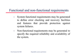 ©Ian Sommerville 2000 Dependable systems specification Slide 2
Functional and non-functional requirements
• System functional requirements may be generated
to define error checking and recovery facilities
and features that provide protection against
system failures.
• Non-functional requirements may be generated to
specify the required reliability and availability of
the system.
 