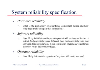 ©Ian Sommerville 2000 Dependable systems specification Slide 3
System reliability specification
• Hardware reliability
• What is the probability of a hardware component failing and how
long does it take to repair that component?
• Software reliability
• How likely is it that a software component will produce an incorrect
output. Software failures are different from hardware failures in that
software does not wear out. It can continue in operation even after an
incorrect result has been produced.
• Operator reliability
• How likely is it that the operator of a system will make an error?
 