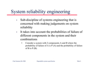 ©Ian Sommerville 2000 Dependable systems specification Slide 4
System reliability engineering
• Sub-discipline of systems engineering that is
concerned with making judgements on system
reliability
• It takes into account the probabilities of failure of
different components in the system and their
combinations
• Consider a system with 2 components A and B where the
probability of failure of A is P (A) and the probability of failure
of B is P (B).
 