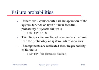 ©Ian Sommerville 2000 Dependable systems specification Slide 5
Failure probabilities
• If there are 2 components and the operation of the
system depends on both of them then the
probability of system failure is
• P (S) = P (A) + P (B)
• Therefore, as the number of components increase
then the probability of system failure increases
• If components are replicated then the probability
of failure is
• P (S) = P (A)
n
(all components must fail)
 
