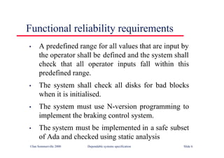 ©Ian Sommerville 2000 Dependable systems specification Slide 6
Functional reliability requirements
• A predefined range for all values that are input by
the operator shall be defined and the system shall
check that all operator inputs fall within this
predefined range.
• The system shall check all disks for bad blocks
when it is initialised.
• The system must use N-version programming to
implement the braking control system.
• The system must be implemented in a safe subset
of Ada and checked using static analysis
 