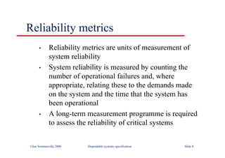 ©Ian Sommerville 2000 Dependable systems specification Slide 8
• Reliability metrics are units of measurement of
system reliability
• System reliability is measured by counting the
number of operational failures and, where
appropriate, relating these to the demands made
on the system and the time that the system has
been operational
• A long-term measurement programme is required
to assess the reliability of critical systems
Reliability metrics
 