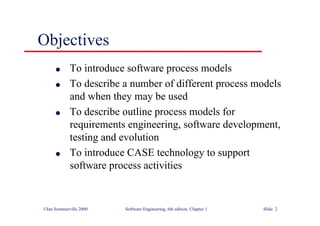 ©Ian Sommerville 2000 Software Engineering, 6th edition. Chapter 1 Slide 2
Objectives
l To introduce software process models
l To describe a number of different process models
and when they may be used
l To describe outline process models for
requirements engineering, software development,
testing and evolution
l To introduce CASE technology to support
software process activities
 