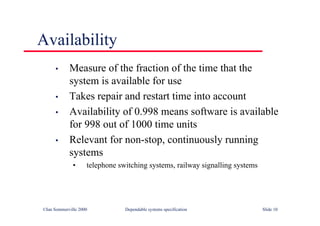 ©Ian Sommerville 2000 Dependable systems specification Slide 10
Availability
• Measure of the fraction of the time that the
system is available for use
• Takes repair and restart time into account
• Availability of 0.998 means software is available
for 998 out of 1000 time units
• Relevant for non-stop, continuously running
systems
• telephone switching systems, railway signalling systems
 