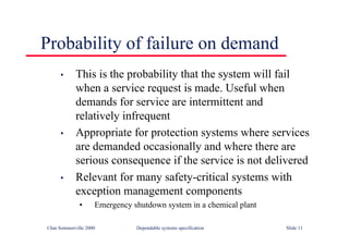 ©Ian Sommerville 2000 Dependable systems specification Slide 11
Probability of failure on demand
• This is the probability that the system will fail
when a service request is made. Useful when
demands for service are intermittent and
relatively infrequent
• Appropriate for protection systems where services
are demanded occasionally and where there are
serious consequence if the service is not delivered
• Relevant for many safety-critical systems with
exception management components
• Emergency shutdown system in a chemical plant
 