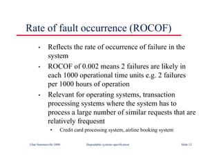 ©Ian Sommerville 2000 Dependable systems specification Slide 12
Rate of fault occurrence (ROCOF)
• Reflects the rate of occurrence of failure in the
system
• ROCOF of 0.002 means 2 failures are likely in
each 1000 operational time units e.g. 2 failures
per 1000 hours of operation
• Relevant for operating systems, transaction
processing systems where the system has to
process a large number of similar requests that are
relatively frequesnt
• Credit card processing system, airline booking system
 