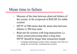 ©Ian Sommerville 2000 Dependable systems specification Slide 13
Mean time to failure
• Measure of the time between observed failures of
the system. Is the reciprocal of ROCOF for stable
systems
• MTTF of 500 means that the mean time between
failures is 500 time units
• Relevant for systems with long transactions i.e.
where system processing takes a long time.
MTTF should be longer than transaction length
• Computer-aided design systems where a designer will work on a
design for several hours, word processor systems
 