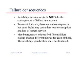 ©Ian Sommerville 2000 Dependable systems specification Slide 14
Failure consequences
• Reliability measurements do NOT take the
consequences of failure into account
• Transient faults may have no real consequences
but other faults may cause data loss or corruption
and loss of system service
• May be necessary to identify different failure
classes and use different metrics for each of these.
The reliability specification must be structured.
 
