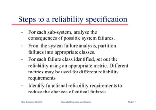 ©Ian Sommerville 2000 Dependable systems specification Slide 17
• For each sub-system, analyse the
consequences of possible system failures.
• From the system failure analysis, partition
failures into appropriate classes.
• For each failure class identified, set out the
reliability using an appropriate metric. Different
metrics may be used for different reliability
requirements
• Identify functional reliability requirements to
reduce the chances of critical failures
Steps to a reliability specification
 