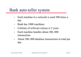 ©Ian Sommerville 2000 Dependable systems specification Slide 18
Bank auto-teller system
• Each machine in a network is used 300 times a
day
• Bank has 1000 machines
• Lifetime of software release is 2 years
• Each machine handles about 200, 000
transactions
• About 300, 000 database transactions in total per
day
 